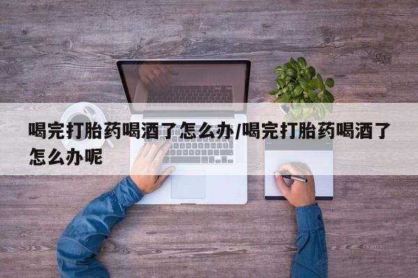 药流药怎么购买喝完打胎药喝酒了怎么办/喝完打胎药喝酒了怎么办呢