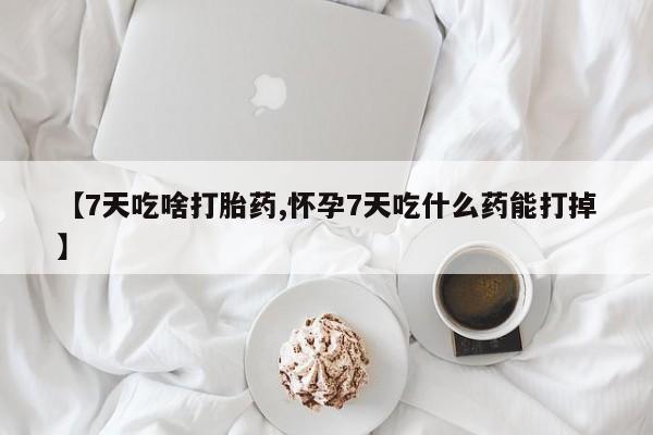 药流药怎么购买【7天吃啥打胎药,怀孕7天吃什么药能打掉】