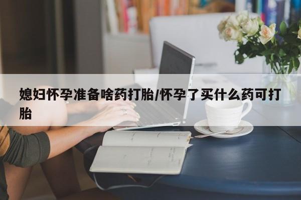 药流药怎么购买媳妇怀孕准备啥药打胎/怀孕了买什么药可打胎
