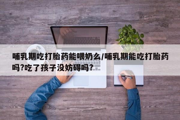 药流药怎么购买哺乳期吃打胎药能喂奶么/哺乳期能吃打胎药吗?吃了孩子没妨碍吗?