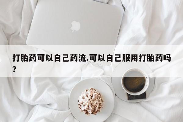 药流药怎么购买打胎药可以自己药流.可以自己服用打胎药吗？