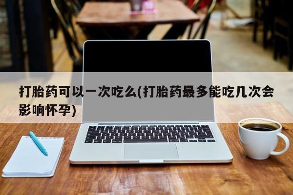 药流药怎么购买打胎药可以一次吃么(打胎药最多能吃几次会影响怀孕)