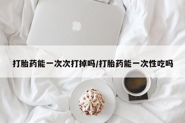 药流药怎么购买打胎药能一次次打掉吗/打胎药能一次性吃吗