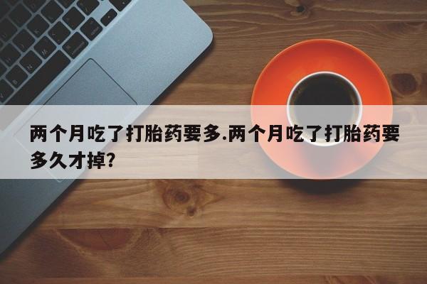 药流药怎么购买两个月吃了打胎药要多.两个月吃了打胎药要多久才掉?