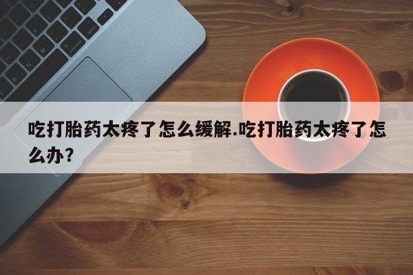 药流药怎么购买吃打胎药太疼了怎么缓解.吃打胎药太疼了怎么办？