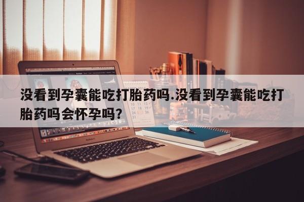 药流药怎么购买没看到孕囊能吃打胎药吗.没看到孕囊能吃打胎药吗会怀孕吗?