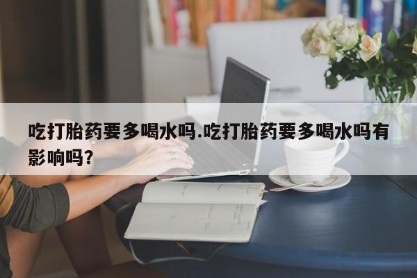 药流药怎么购买吃打胎药要多喝水吗.吃打胎药要多喝水吗有影响吗？